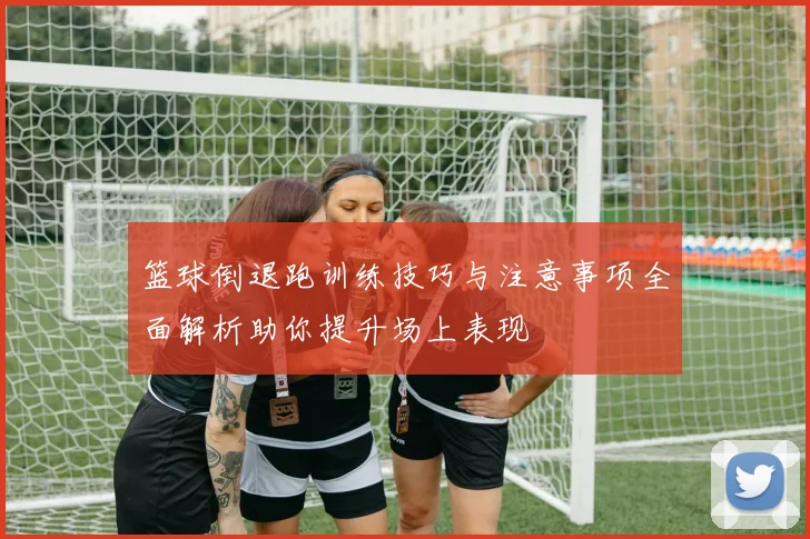 篮球倒退跑训练技巧与注意事项全面解析助你提升场上表现