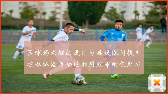 篮球场大棚的设计与建设探讨提升运动体验与场地利用效率的创新方案