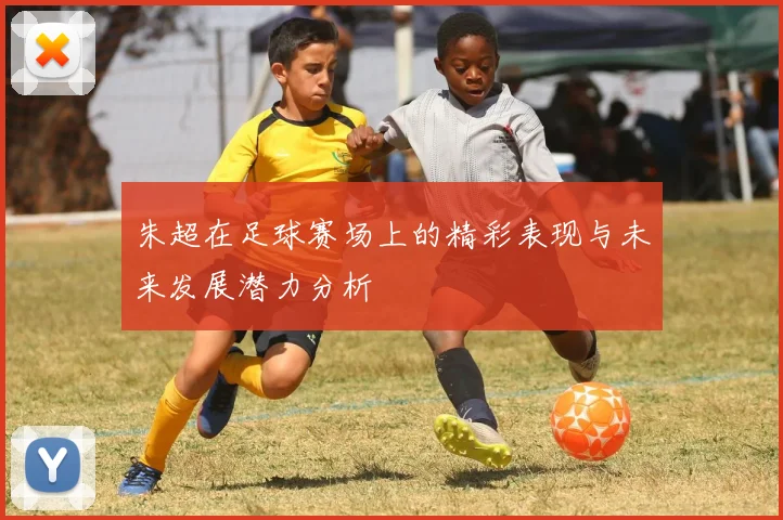 朱超在足球赛场上的精彩表现与未来发展潜力分析