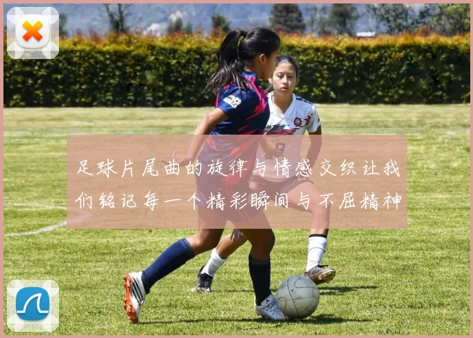 足球片尾曲的旋律与情感交织让我们铭记每一个精彩瞬间与不屈精神