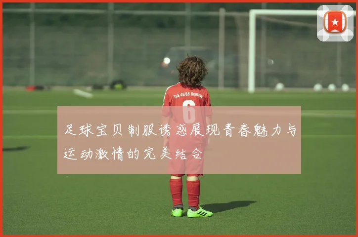 足球宝贝制服诱惑展现青春魅力与运动激情的完美结合