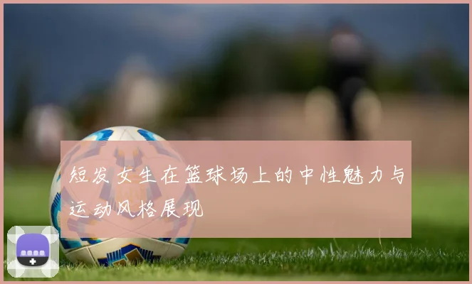 短发女生在篮球场上的中性魅力与运动风格展现