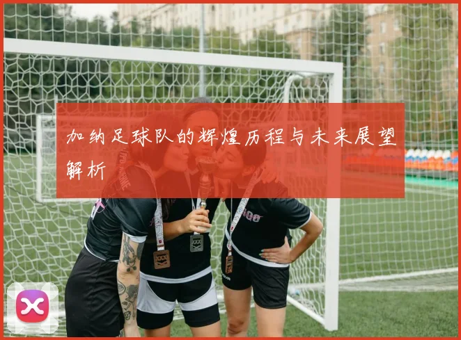 加纳足球队的辉煌历程与未来展望解析