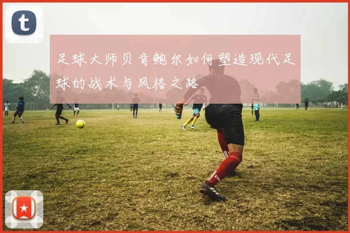 足球大师贝肯鲍尔如何塑造现代足球的战术与风格之路